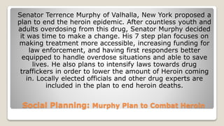 Social Planning: Murphy Plan to Combat Heroin
Senator Terrence Murphy of Valhalla, New York proposed a
plan to end the heroin epidemic. After countless youth and
adults overdosing from this drug, Senator Murphy decided
it was time to make a change. His 7 step plan focuses on
making treatment more accessible, increasing funding for
law enforcement, and having first responders better
equipped to handle overdose situations and able to save
lives. He also plans to intensify laws towards drug
traffickers in order to lower the amount of Heroin coming
in. Locally elected officials and other drug experts are
included in the plan to end heroin deaths.
 