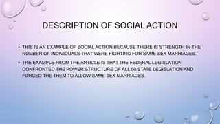 DESCRIPTION OF SOCIAL ACTION
• THIS IS AN EXAMPLE OF SOCIAL ACTION BECAUSE THERE IS STRENGTH IN THE
NUMBER OF INDIVIDUALS THAT WERE FIGHTING FOR SAME SEX MARRIAGES.
• THE EXAMPLE FROM THE ARTICLE IS THAT THE FEDERAL LEGISLATION
CONFRONTED THE POWER STRUCTURE OF ALL 50 STATE LEGISLATION AND
FORCED THE THEM TO ALLOW SAME SEX MARRIAGES.
 