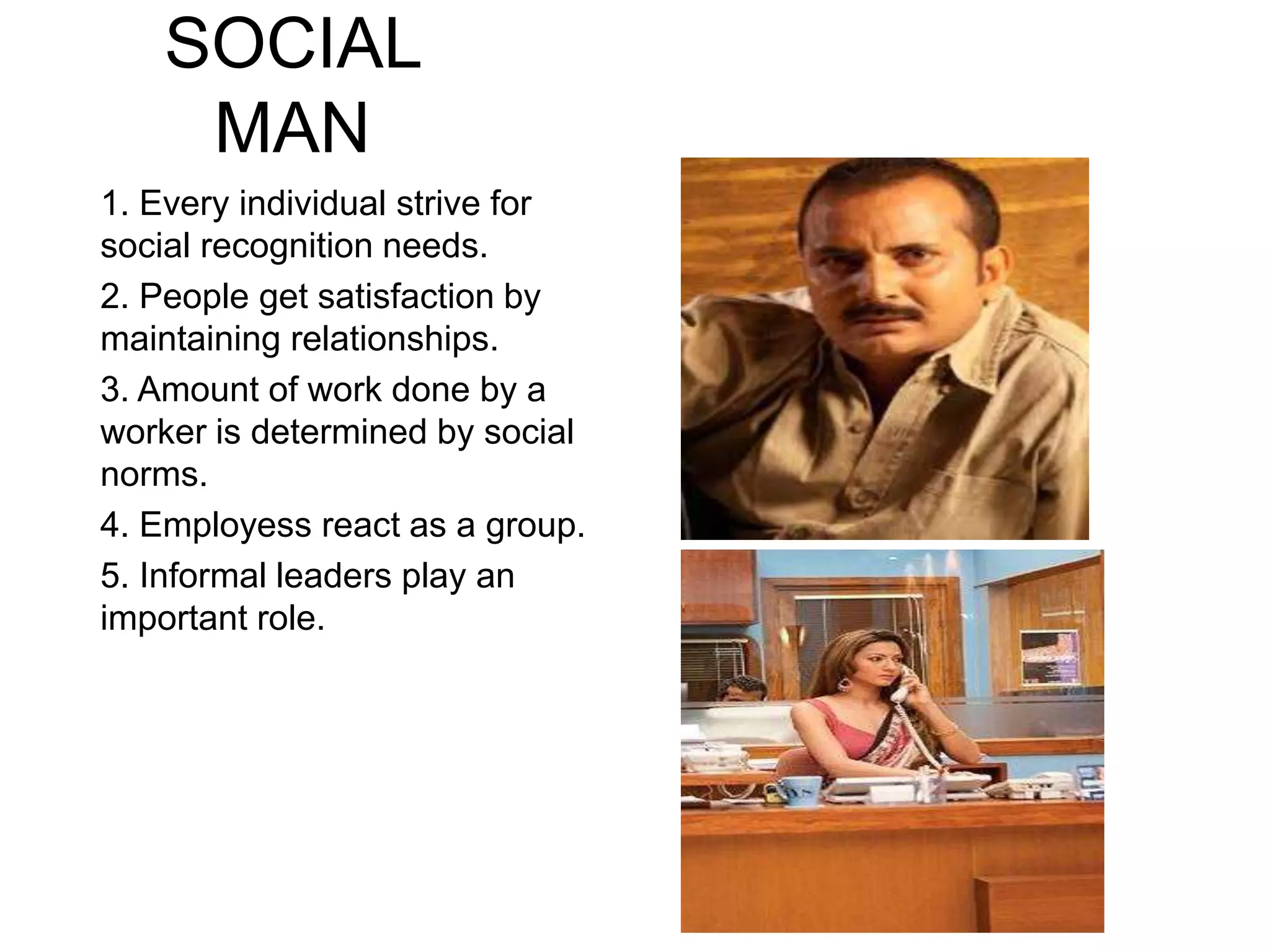 SOCIAL
MAN
1. Every individual strive for
social recognition needs.
2. People get satisfaction by
maintaining relationships.
3. Amount of work done by a
worker is determined by social
norms.
4. Employess react as a group.
5. Informal leaders play an
important role.