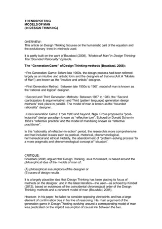 TRENDSPOTTING 
MODELS OF MAN 
(IN DESIGN THINKING) 
OVERVIEW: 
This article on Design Thinking focuses on the humanistic part of the equation and 
the evolutionary trend in methods used. 
It is partly built on the work of Bousbaci (2008), “Models of Man” in Design Thinking: 
The “Bounded Rationality” Episode. 
The “Generation Game” of Design Thinking methods (Bousbaci, 2008): 
• Pre-Generation Game: Before late 1950s, the design process had been referred 
largely as an intuitive and artistic form and the designers of that era (A.K.A “Models 
of Man”) are known as the “intuitive and artistic” designer. 
• First Generation Method: Between late 1950s to 1967, model of man is known as 
the “rational and logical” designer. 
• Second and Third Generation Methods: Between 1967 to 1983, the “Second 
(participatory & argumentative) and Third (pattern language) generation design 
methods” took place in parallel. The model of man is known as the “bounded 
rationality” designer. 
• Post-Generation Game: From 1983 and beyond, Nigel Cross proposed a “post-industrial” 
design paradigm known as “reflective turn”. Echoed by Donald Schon in 
1983’s “reflective practice” and the model of man being known as “reflective 
practitioner”. 
In this “rationality of reflection-in-action” period, the research is more comprehensive 
and had included issues such as poetical, rhetorical, phenomenological, 
hermeneutical and ethical. Notably, the abandonment of “problem-solving process” to 
a more pragmatic and phenomenological concept of “situation”. 
CRITIQUE: 
Bousbaci (2008) argued that Design Thinking, as a movement, is based around the 
philosophical idea of the models of man of: 
(A) philosophical assumptions of the designer or 
(B) users of design results 
It is a largely plausible idea that Design Thinking has been placing its focus of 
methods on the designer, and in the latest iteration—the user—as echoed by Kimbell 
(2012), based on evidences of the coincidental chronological order of the Design 
Thinking methods and a coherent model of man (Bousbaci, 2008). 
However, in his paper, he failed to consider opposing viewpoints and has a large 
element of confirmation bias in his line of reasoning. His main argument of the 
generation game in Design Thinking evolving around a corresponding model of man 
was predicated on the implicit assumption of causal link between the two. 
 