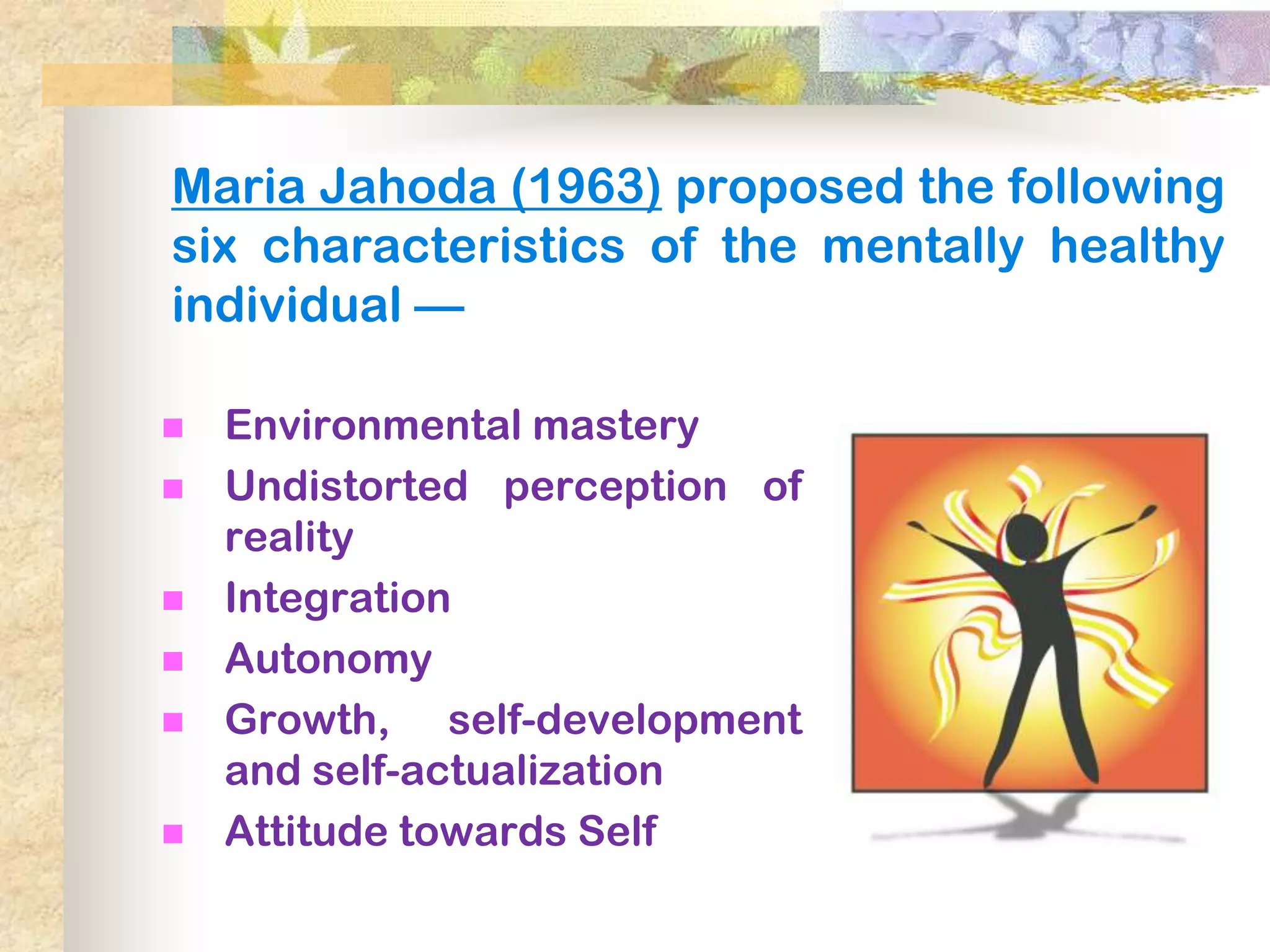 Maria Jahoda (1963) proposed the following
six characteristics of the mentally healthy
individual —

   Environmental mastery
   Undistorted perception of
    reality
   Integration
   Autonomy
   Growth, self-development
    and self-actualization
   Attitude towards Self
 