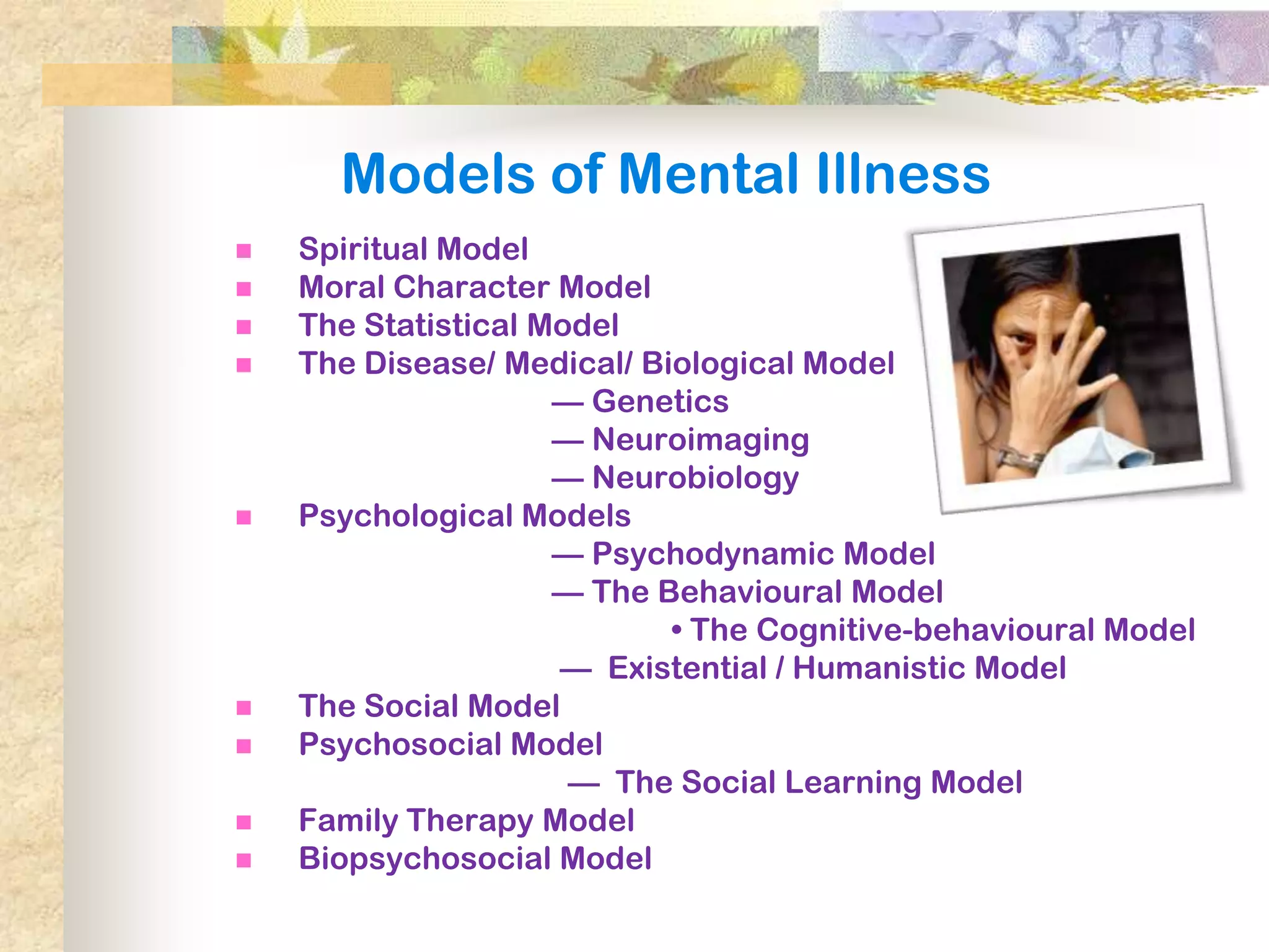 Models of Mental Illness
   Spiritual Model
   Moral Character Model
   The Statistical Model
   The Disease/ Medical/ Biological Model
                     — Genetics
                     — Neuroimaging
                     — Neurobiology
   Psychological Models
                     — Psychodynamic Model
                     — The Behavioural Model
                            • The Cognitive-behavioural Model
                     — Existential / Humanistic Model
   The Social Model
   Psychosocial Model
                      — The Social Learning Model
   Family Therapy Model
   Biopsychosocial Model
 