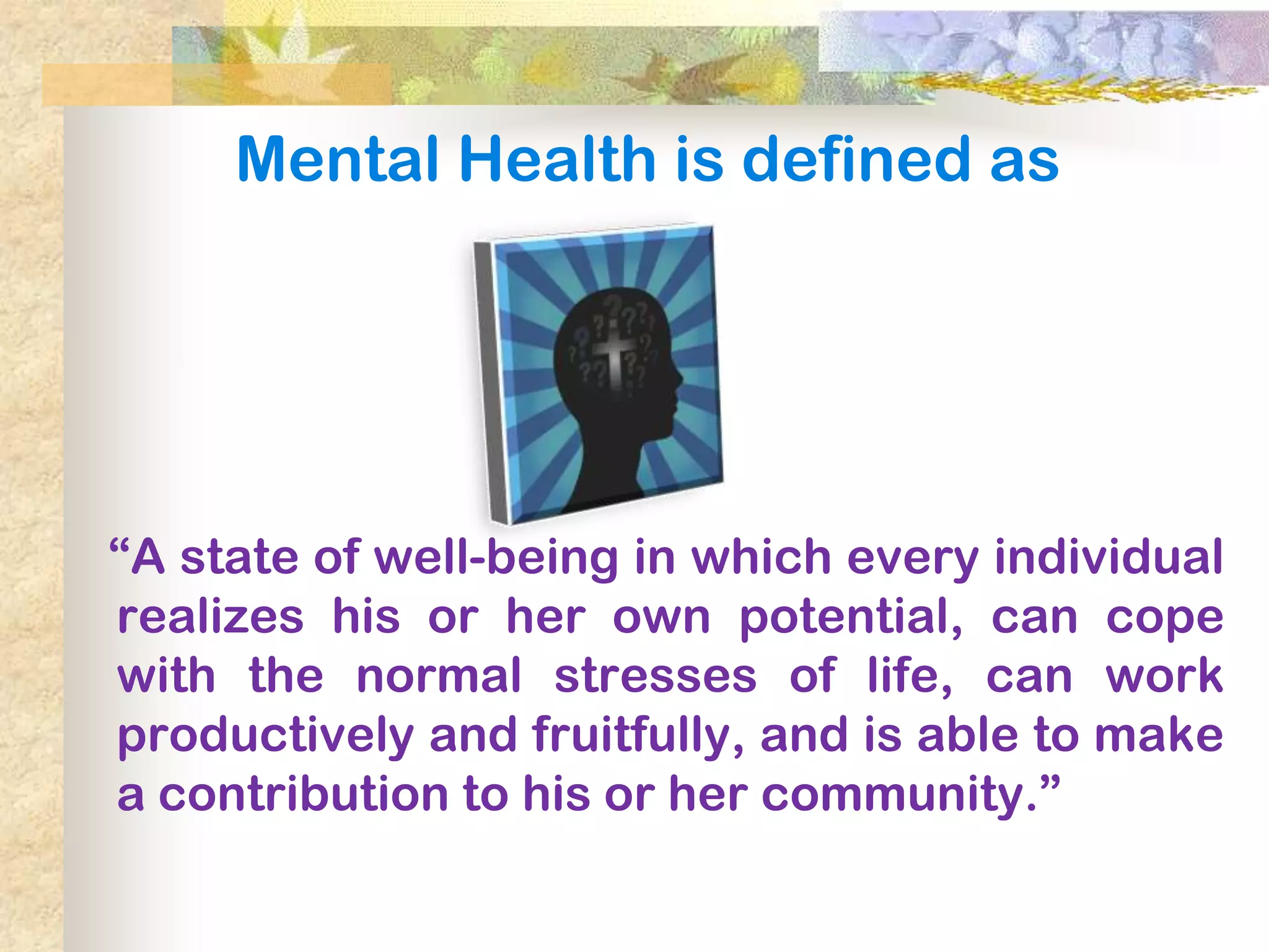 Mental Health is defined as




―A state of well-being in which every individual
realizes his or her own potential, can cope
with the normal stresses of life, can work
productively and fruitfully, and is able to make
a contribution to his or her community.‖
 