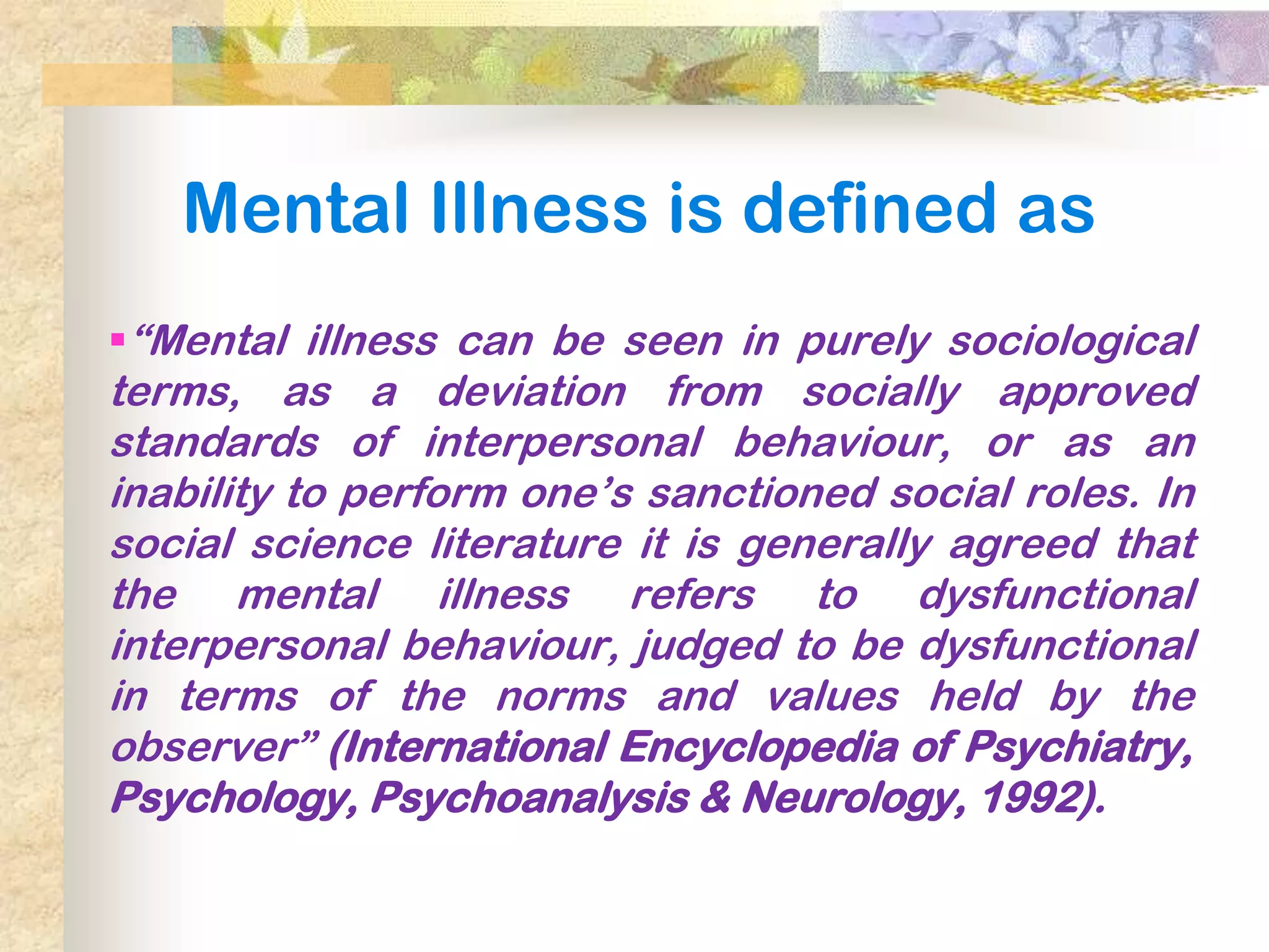 Mental Illness is defined as
―Mental illness can be seen in purely sociological
terms, as a deviation from socially approved
standards of interpersonal behaviour, or as an
inability to perform one’s sanctioned social roles. In
social science literature it is generally agreed that
the mental illness refers to dysfunctional
interpersonal behaviour, judged to be dysfunctional
in terms of the norms and values held by the
observer‖ (International Encyclopedia of Psychiatry,
Psychology, Psychoanalysis & Neurology, 1992).
 