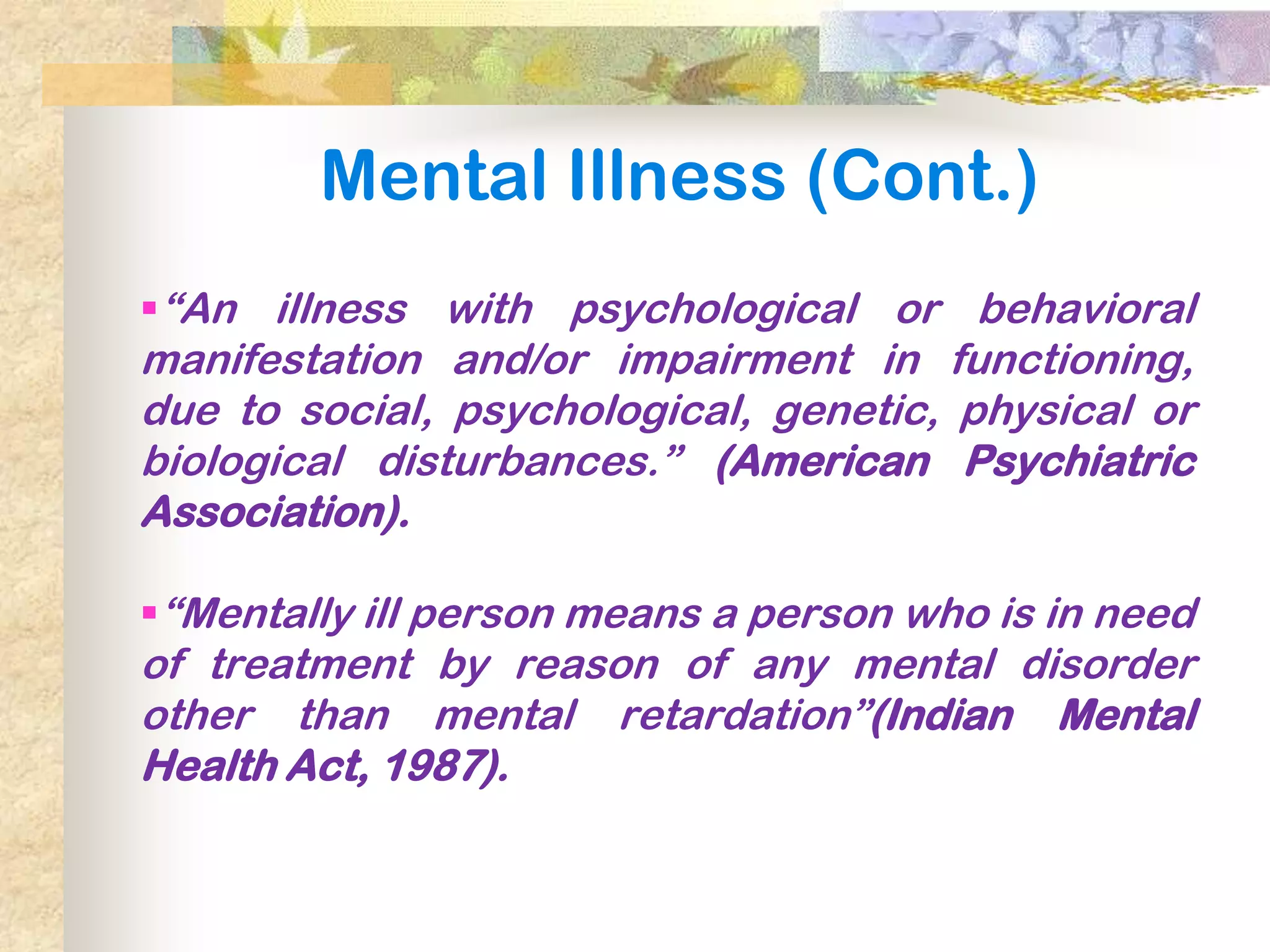 Mental Illness (Cont.)
―An illness with psychological or behavioral
manifestation and/or impairment in functioning,
due to social, psychological, genetic, physical or
biological disturbances.‖ (American Psychiatric
Association).

―Mentally ill person means a person who is in need
of treatment by reason of any mental disorder
other than mental retardation‖(Indian Mental
Health Act, 1987).
 