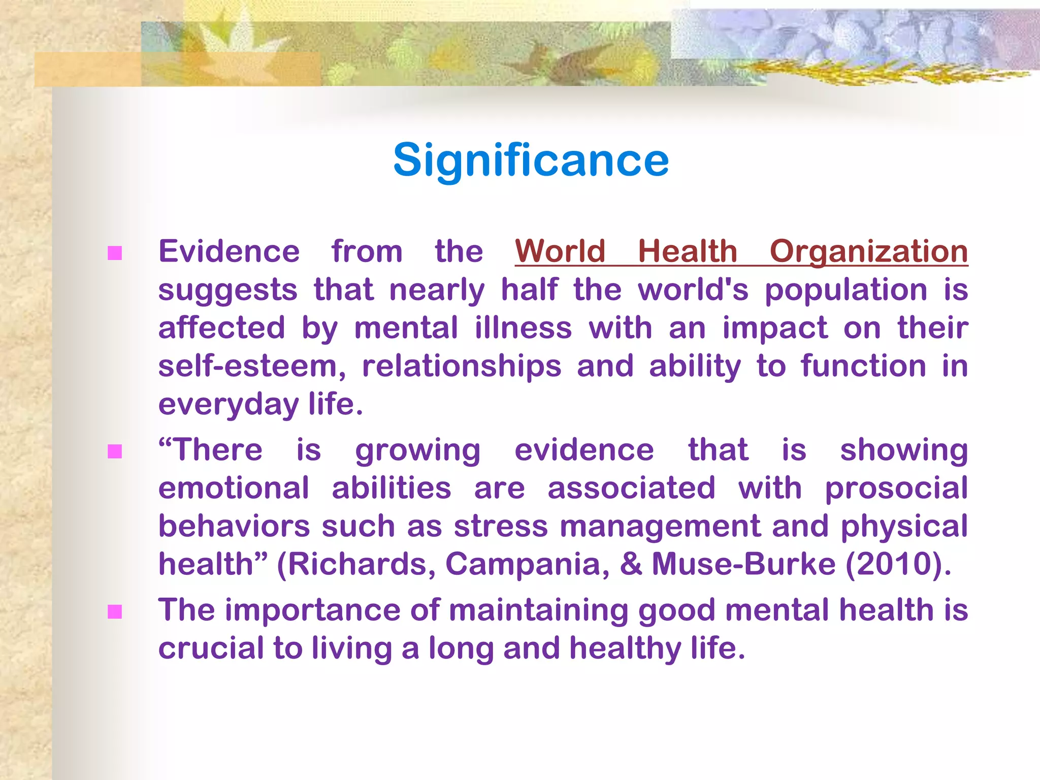Significance
   Evidence from the World Health Organization
    suggests that nearly half the world's population is
    affected by mental illness with an impact on their
    self-esteem, relationships and ability to function in
    everyday life.
   ―There is growing evidence that is showing
    emotional abilities are associated with prosocial
    behaviors such as stress management and physical
    health‖ (Richards, Campania, & Muse-Burke (2010).
   The importance of maintaining good mental health is
    crucial to living a long and healthy life.
 