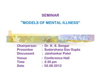 SEMINAR
  ―MODELS OF MENTAL ILLNESS‖




Chairperson   :   Dr. K. S. Sengar
Presentee     :   Sudarshana Das Gupta
Discussant    :   Jaishankar Patel
Venue         :   Conference Hall
Time          :   2:30 pm
Date          :   02.08.2012
 