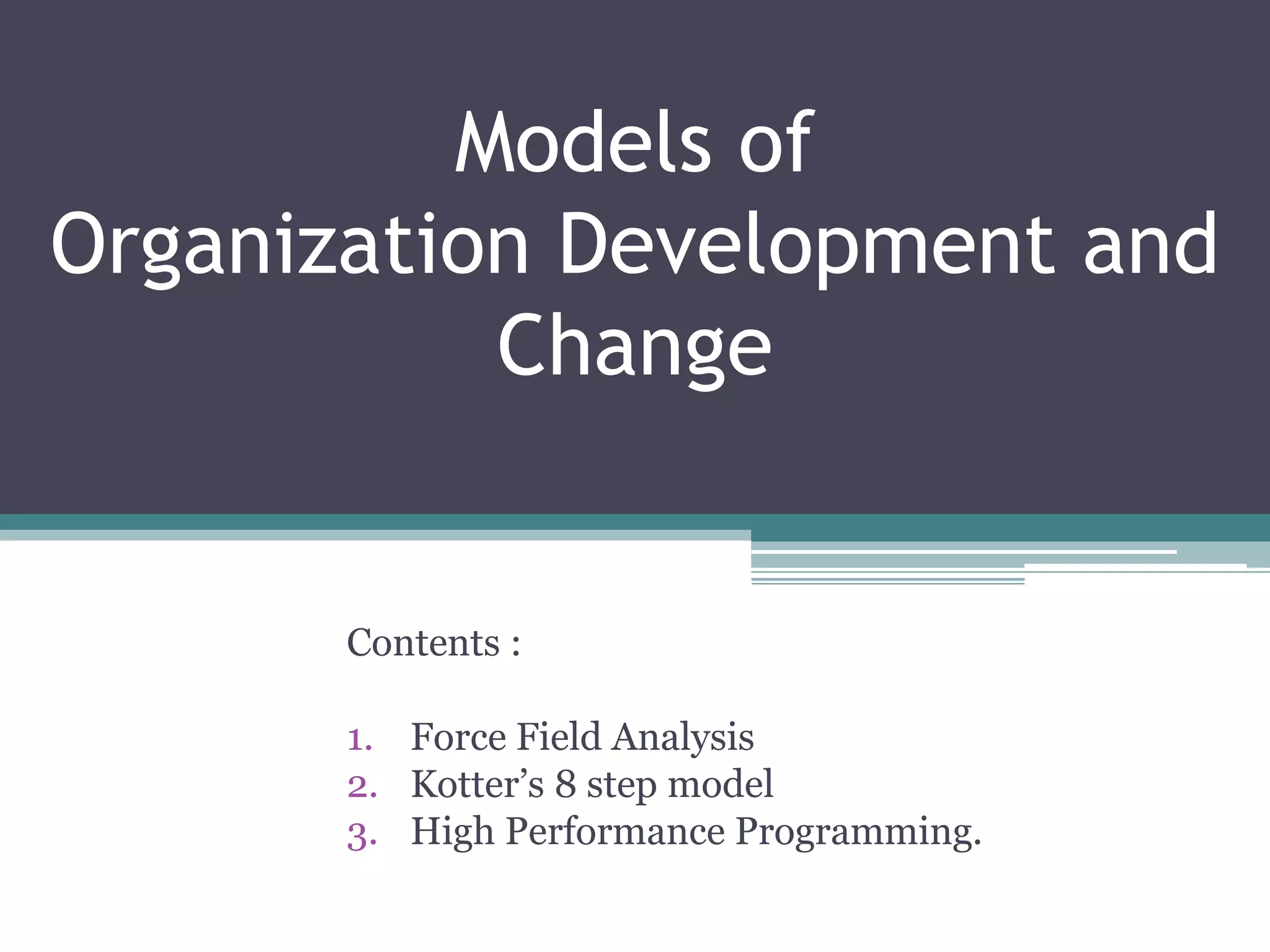 Models of
Organization Development and
Change
Contents :
1. Force Field Analysis
2. Kotter’s 8 step model
3. High Performance Programming.
 