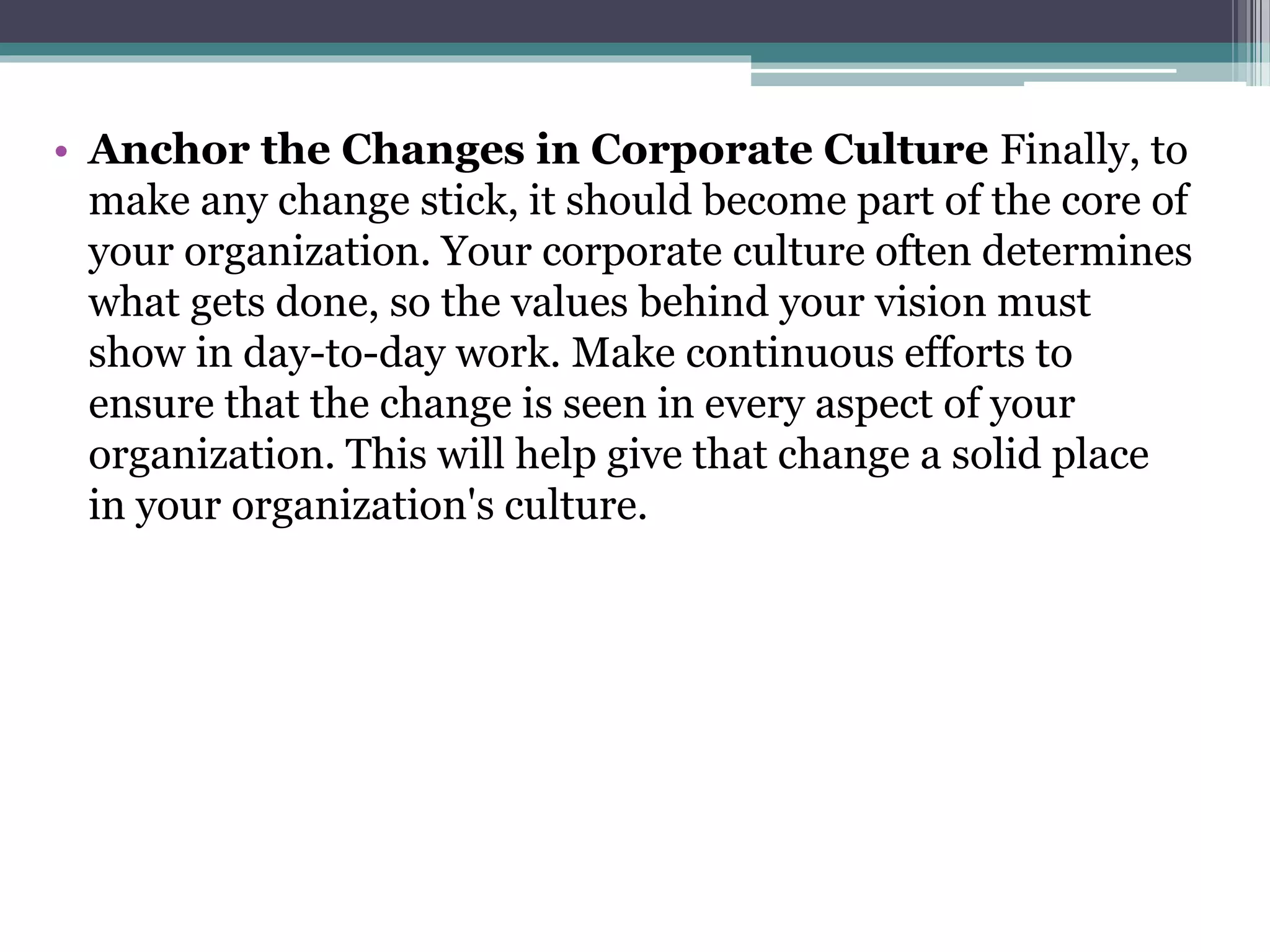 • Anchor the Changes in Corporate Culture Finally, to
make any change stick, it should become part of the core of
your organization. Your corporate culture often determines
what gets done, so the values behind your vision must
show in day-to-day work. Make continuous efforts to
ensure that the change is seen in every aspect of your
organization. This will help give that change a solid place
in your organization's culture.
 