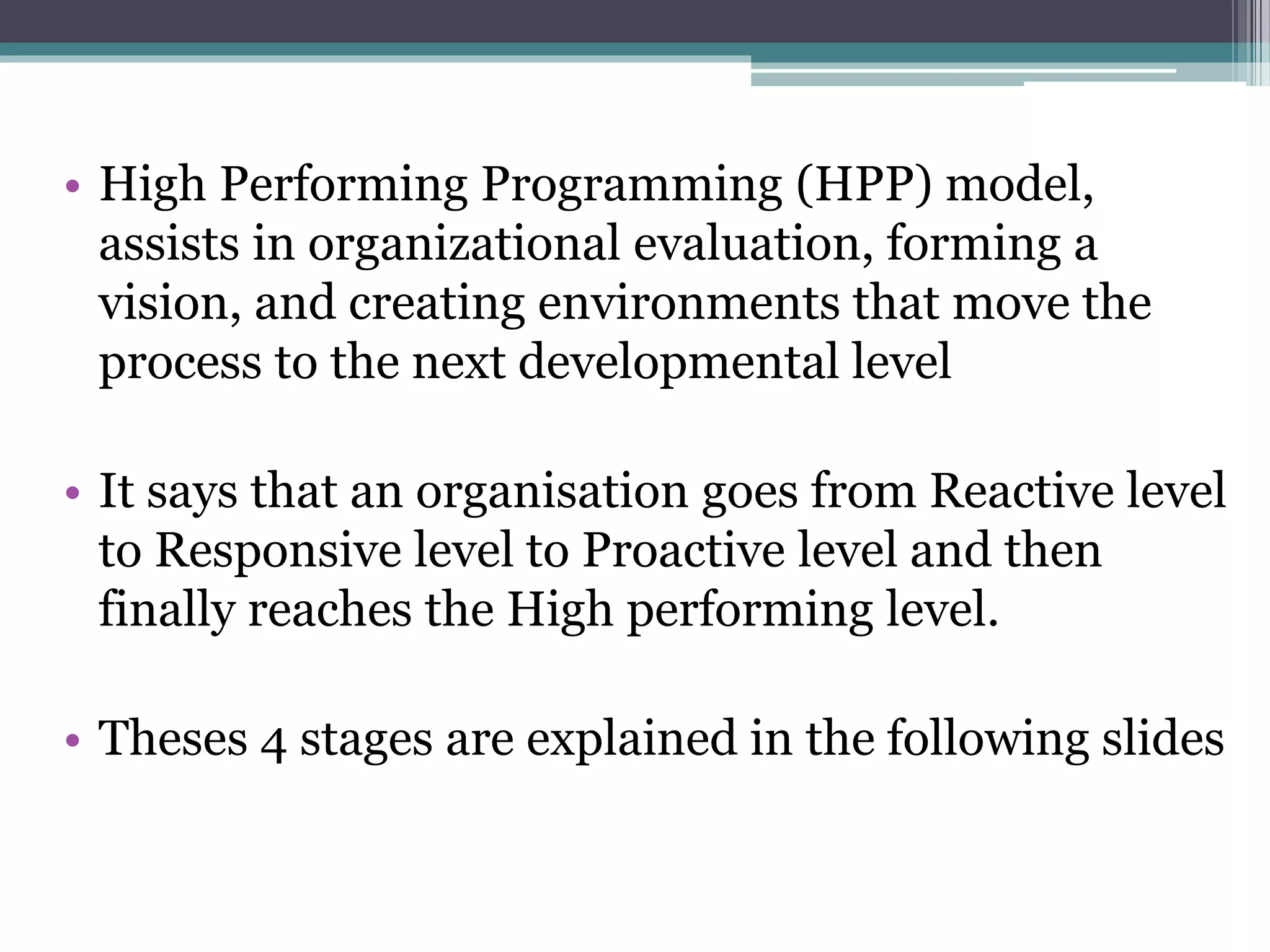 • High Performing Programming (HPP) model,
assists in organizational evaluation, forming a
vision, and creating environments that move the
process to the next developmental level
• It says that an organisation goes from Reactive level
to Responsive level to Proactive level and then
finally reaches the High performing level.
• Theses 4 stages are explained in the following slides
 
