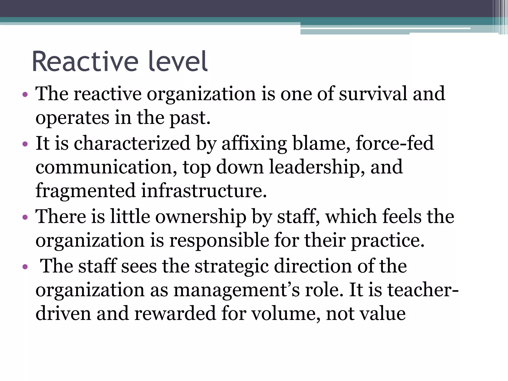 Reactive level
• The reactive organization is one of survival and
operates in the past.
• It is characterized by affixing blame, force-fed
communication, top down leadership, and
fragmented infrastructure.
• There is little ownership by staff, which feels the
organization is responsible for their practice.
• The staff sees the strategic direction of the
organization as management’s role. It is teacher-
driven and rewarded for volume, not value
 