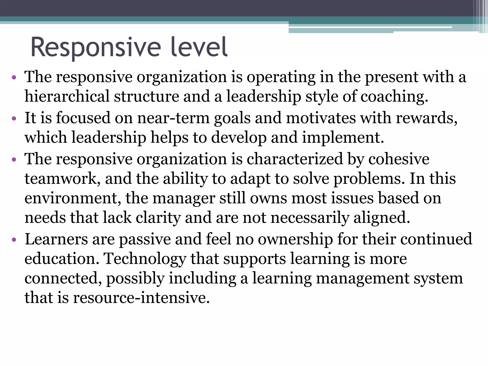 Responsive level
• The responsive organization is operating in the present with a
hierarchical structure and a leadership style of coaching.
• It is focused on near-term goals and motivates with rewards,
which leadership helps to develop and implement.
• The responsive organization is characterized by cohesive
teamwork, and the ability to adapt to solve problems. In this
environment, the manager still owns most issues based on
needs that lack clarity and are not necessarily aligned.
• Learners are passive and feel no ownership for their continued
education. Technology that supports learning is more
connected, possibly including a learning management system
that is resource-intensive.
 