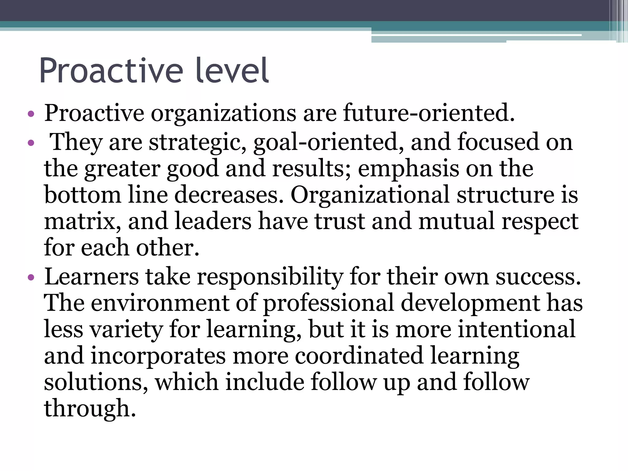 Proactive level
• Proactive organizations are future-oriented.
• They are strategic, goal-oriented, and focused on
the greater good and results; emphasis on the
bottom line decreases. Organizational structure is
matrix, and leaders have trust and mutual respect
for each other.
• Learners take responsibility for their own success.
The environment of professional development has
less variety for learning, but it is more intentional
and incorporates more coordinated learning
solutions, which include follow up and follow
through.
 