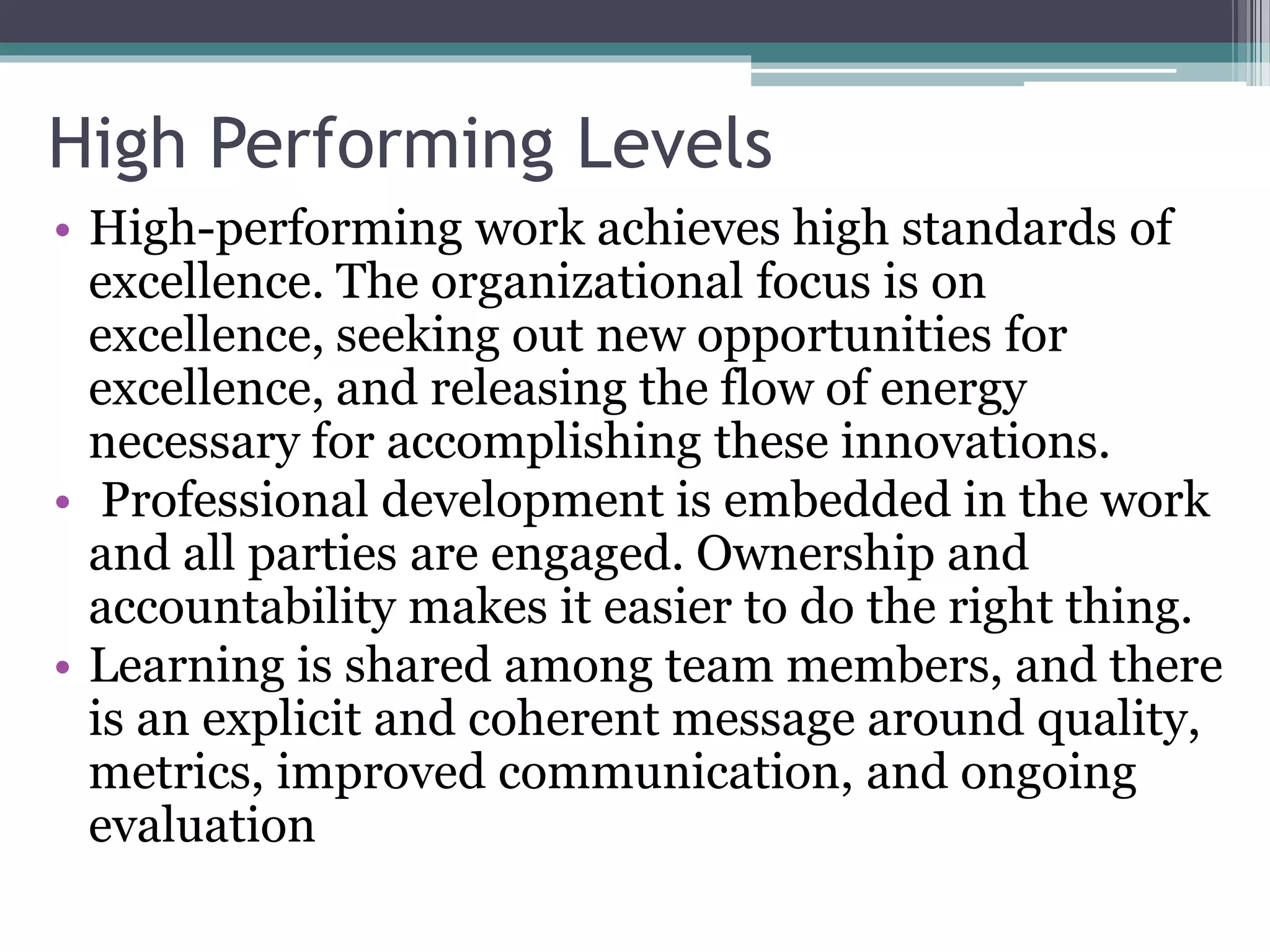 High Performing Levels
• High-performing work achieves high standards of
excellence. The organizational focus is on
excellence, seeking out new opportunities for
excellence, and releasing the flow of energy
necessary for accomplishing these innovations.
• Professional development is embedded in the work
and all parties are engaged. Ownership and
accountability makes it easier to do the right thing.
• Learning is shared among team members, and there
is an explicit and coherent message around quality,
metrics, improved communication, and ongoing
evaluation
 