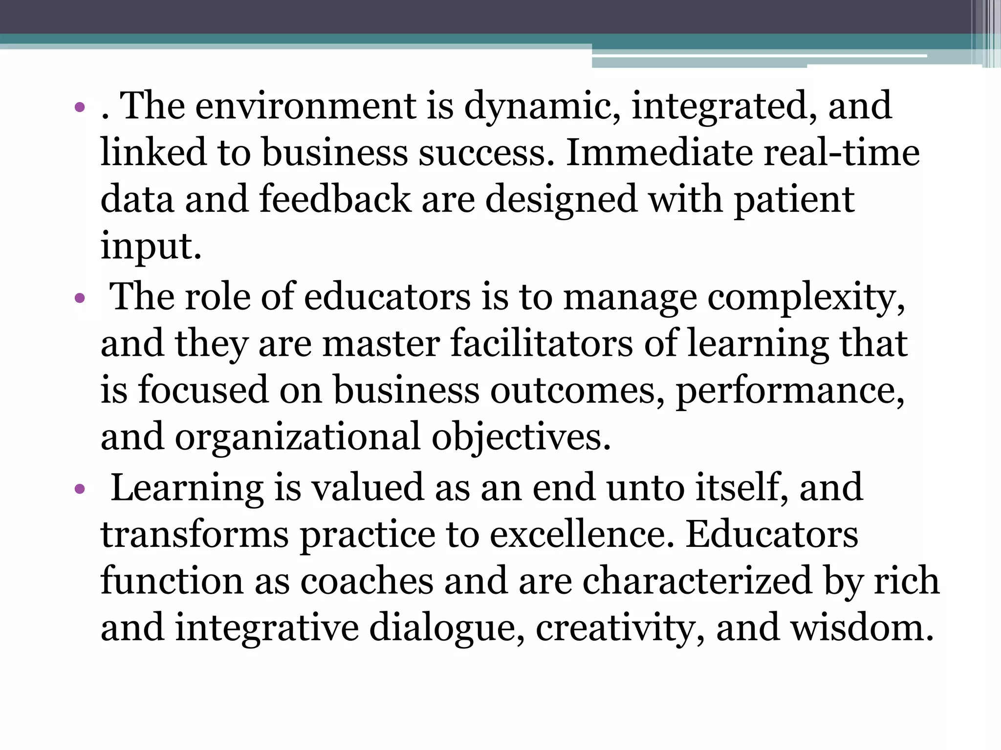 • . The environment is dynamic, integrated, and
linked to business success. Immediate real-time
data and feedback are designed with patient
input.
• The role of educators is to manage complexity,
and they are master facilitators of learning that
is focused on business outcomes, performance,
and organizational objectives.
• Learning is valued as an end unto itself, and
transforms practice to excellence. Educators
function as coaches and are characterized by rich
and integrative dialogue, creativity, and wisdom.
 