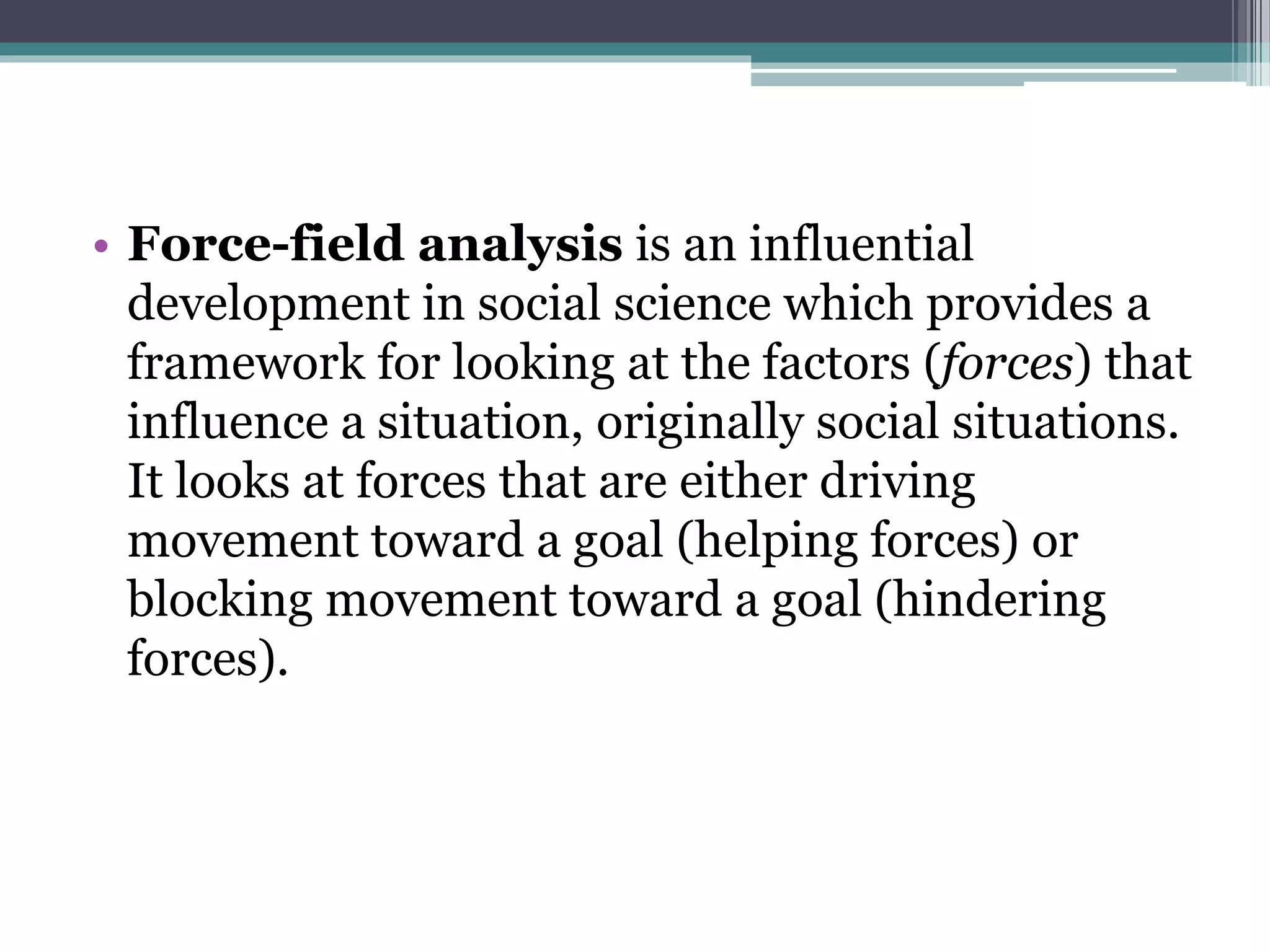 • Force-field analysis is an influential
development in social science which provides a
framework for looking at the factors (forces) that
influence a situation, originally social situations.
It looks at forces that are either driving
movement toward a goal (helping forces) or
blocking movement toward a goal (hindering
forces).
 