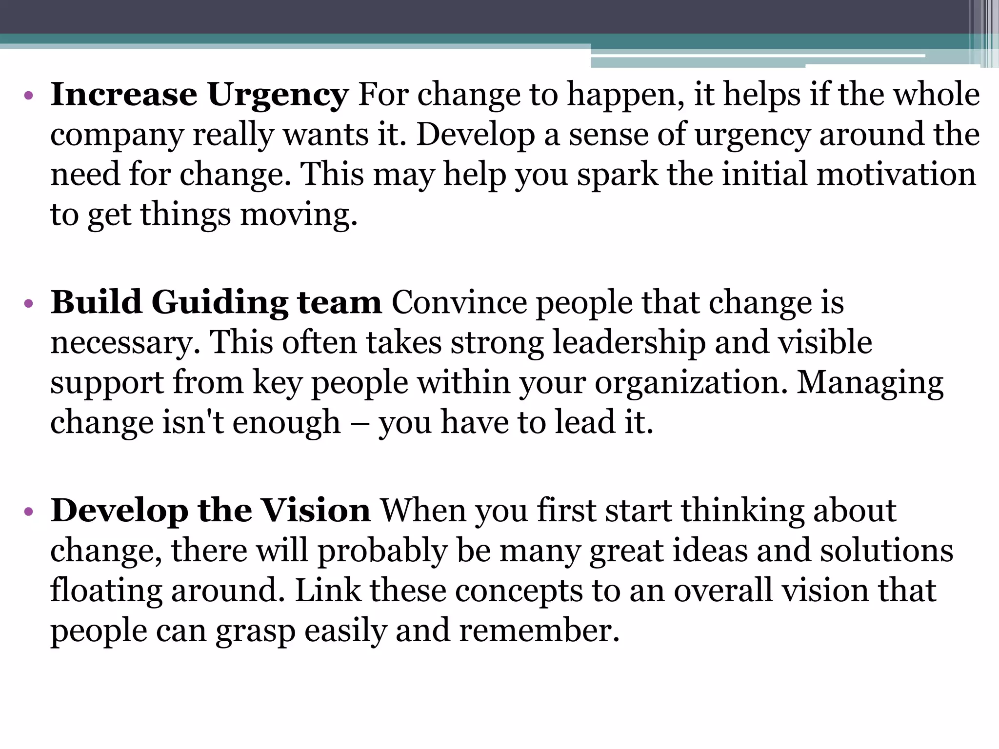 • Increase Urgency For change to happen, it helps if the whole
company really wants it. Develop a sense of urgency around the
need for change. This may help you spark the initial motivation
to get things moving.
• Build Guiding team Convince people that change is
necessary. This often takes strong leadership and visible
support from key people within your organization. Managing
change isn't enough – you have to lead it.
• Develop the Vision When you first start thinking about
change, there will probably be many great ideas and solutions
floating around. Link these concepts to an overall vision that
people can grasp easily and remember.
 