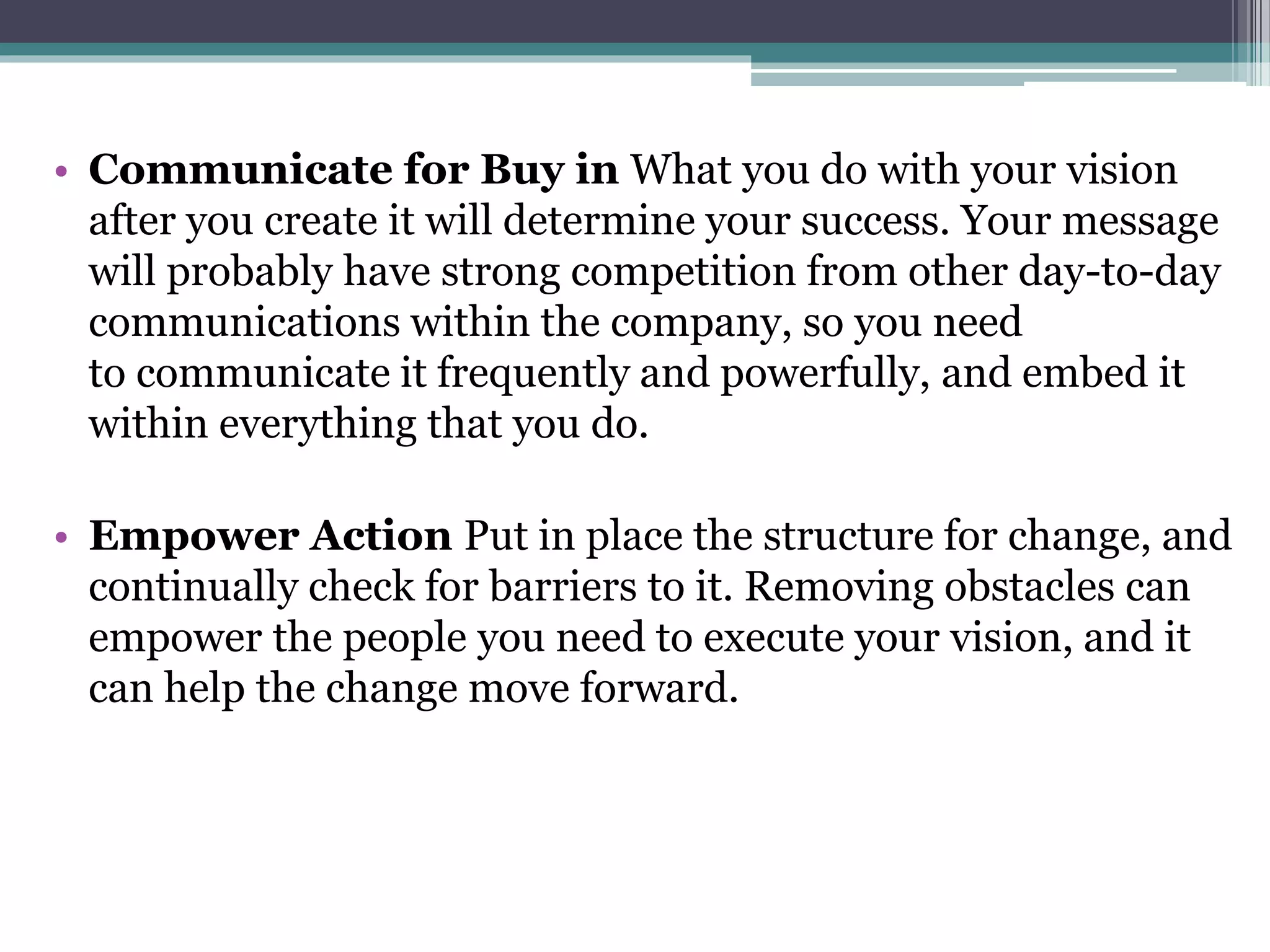 • Communicate for Buy in What you do with your vision
after you create it will determine your success. Your message
will probably have strong competition from other day-to-day
communications within the company, so you need
to communicate it frequently and powerfully, and embed it
within everything that you do.
• Empower Action Put in place the structure for change, and
continually check for barriers to it. Removing obstacles can
empower the people you need to execute your vision, and it
can help the change move forward.
 