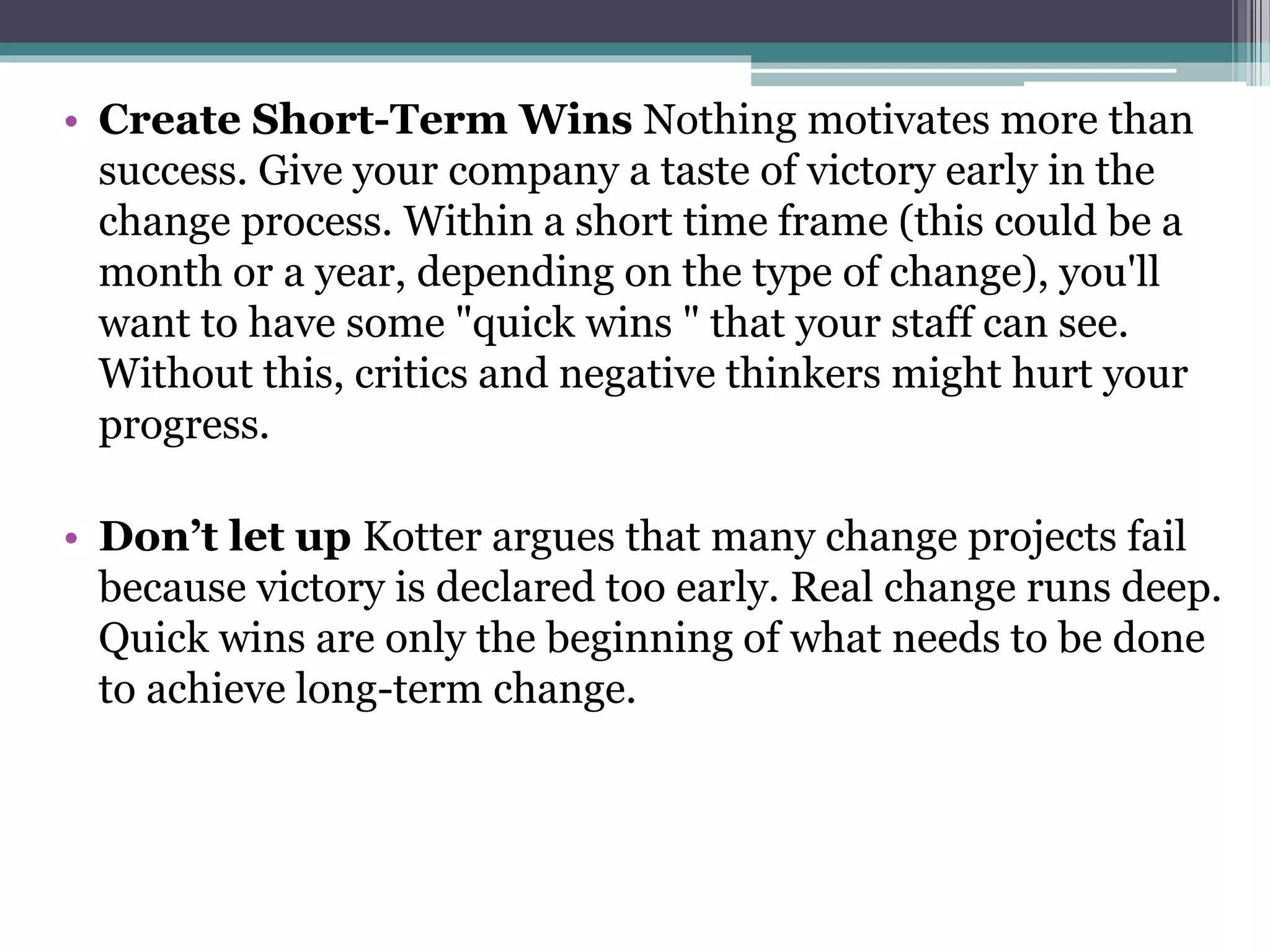 • Create Short-Term Wins Nothing motivates more than
success. Give your company a taste of victory early in the
change process. Within a short time frame (this could be a
month or a year, depending on the type of change), you'll
want to have some "quick wins " that your staff can see.
Without this, critics and negative thinkers might hurt your
progress.
• Don’t let up Kotter argues that many change projects fail
because victory is declared too early. Real change runs deep.
Quick wins are only the beginning of what needs to be done
to achieve long-term change.
 