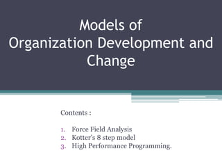 Models of
Organization Development and
Change
Contents :
1. Force Field Analysis
2. Kotter’s 8 step model
3. High Performance Programming.
 