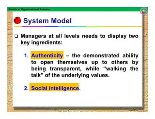 Models of Organizational Behavior




         Managers at all levels needs to display two
         key ingredients:

            1. Authenticity – the demonstrated ability
               to open themselves up to others by
               being transparent, while “walking the
               talk” of the underlying values.

            2. Social intelligence.
                      intelligence
 