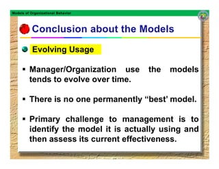 Models of Organizational Behavior




           Evolving Usage

         Manager/Organization use      the   models
         tends to evolve over time.

         There is no one permanently “best’ model.

         Primary challenge to management is to
         identify the model it is actually using and
         then assess its current effectiveness.
 