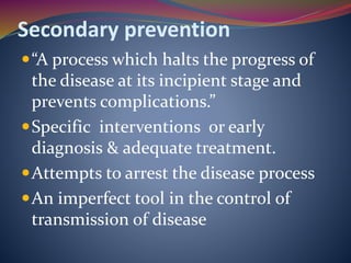 Secondary prevention
“A process which halts the progress of
the disease at its incipient stage and
prevents complications.”
Specific interventions or early
diagnosis & adequate treatment.
Attempts to arrest the disease process
An imperfect tool in the control of
transmission of disease
 