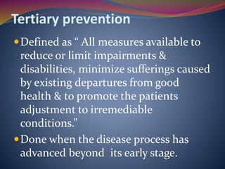 Tertiary prevention
Defined as “ All measures available to
reduce or limit impairments &
disabilities, minimize sufferings caused
by existing departures from good
health & to promote the patients
adjustment to irremediable
conditions.”
Done when the disease process has
advanced beyond its early stage.
 