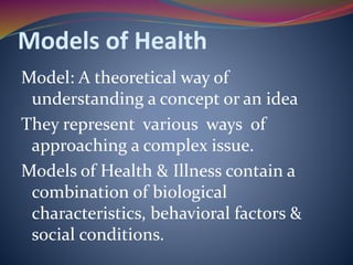 Models of Health
Model: A theoretical way of
understanding a concept or an idea
They represent various ways of
approaching a complex issue.
Models of Health & Illness contain a
combination of biological
characteristics, behavioral factors &
social conditions.
 