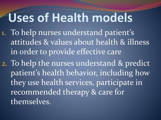 Uses of Health models
1. To help nurses understand patient’s
attitudes & values about health & illness
in order to provide effective care
2. To help the nurses understand & predict
patient’s health behavior, including how
they use health services, participate in
recommended therapy & care for
themselves.
 