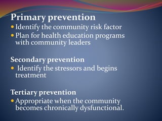 Primary prevention
 Identify the community risk factor
 Plan for health education programs
with community leaders
Secondary prevention
 Identify the stressors and begins
treatment
Tertiary prevention
 Appropriate when the community
becomes chronically dysfunctional.
 