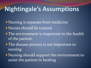 Nightingale’s Assumptions
 Nursing is separate from medicine
 Nurses should be trained.
 The environment is important to the health
of the patient.
 The disease process is not important to
nursing
 Nursing should support the environment to
assist the patient in healing
 