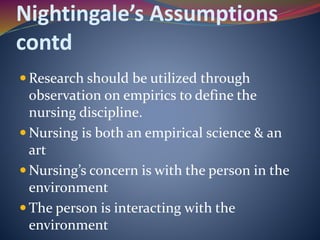 Nightingale’s Assumptions
contd
 Research should be utilized through
observation on empirics to define the
nursing discipline.
 Nursing is both an empirical science & an
art
 Nursing’s concern is with the person in the
environment
 The person is interacting with the
environment
 