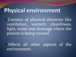 Physical environment
Consists of physical elements like
ventilation, warmth, cleanliness,
light, noise and drainage where the
patient is being treated
Affects all other aspects of the
environment.
 