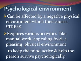 Psychological environment
Can be affected by a negative physical
environment which then causes
STRESS.
Requires various activities like
manual work, appealing food, a
pleasing physical environment
to keep the mind active & help the
person survive psychologically.
 