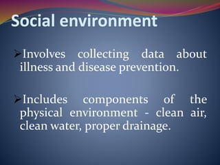 Social environment
Involves collecting data about
illness and disease prevention.
Includes components of the
physical environment - clean air,
clean water, proper drainage.
 