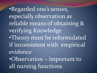 •Regarded one’s senses,
especially observation as
reliable means of obtaining &
verifying Knowledge
•Theory must be reformulated
if inconsistent with empirical
evidence
•Observation – important to
all nursing functions
 