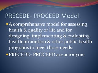 PRECEDE- PROCEED Model
A comprehensive model for assessing
health & quality of life and for
designing, implementing & evaluating
health promotion & other public health
programs to meet those needs.
PRECEDE- PROCEED are acronyms
 