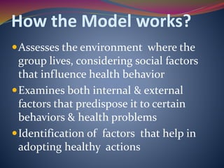 How the Model works?
Assesses the environment where the
group lives, considering social factors
that influence health behavior
Examines both internal & external
factors that predispose it to certain
behaviors & health problems
Identification of factors that help in
adopting healthy actions
 