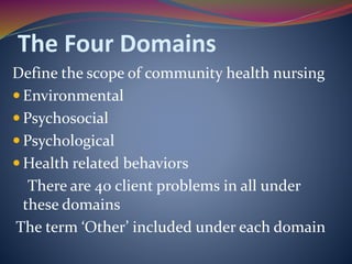 The Four Domains
Define the scope of community health nursing
 Environmental
 Psychosocial
 Psychological
 Health related behaviors
There are 40 client problems in all under
these domains
The term ‘Other’ included under each domain
 