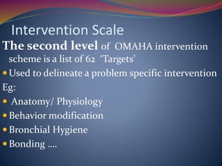 Intervention Scale
The second level of OMAHA intervention
scheme is a list of 62 ‘Targets’
 Used to delineate a problem specific intervention
Eg:
 Anatomy/ Physiology
 Behavior modification
 Bronchial Hygiene
 Bonding ….
 