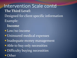 Intervention Scale contd
The Third Level:
Designed for client specific information
Example:
Income
 Low/no income
 Uninsured medical expenses
 Inadequate money management
 Able to buy only necessities
 Difficulty buying necessities
 Other
 
