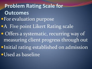 Problem Rating Scale for
Outcomes
For evaluation purpose
A Five point Likert Rating scale
 Offers a systematic, recurring way of
measuring client progress through out
Initial rating established on admission
Used as baseline
 