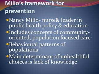 Milio’s framework for
prevention
Nancy Milio- nurse& leader in
public health policy & education
Includes concepts of community-
oriented, population focused care
Behavioural patterns of
populations
Main determinant of unhealthful
choices is lack of knowledge
 
