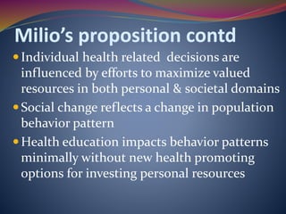 Milio’s proposition contd
Individual health related decisions are
influenced by efforts to maximize valued
resources in both personal & societal domains
Social change reflects a change in population
behavior pattern
Health education impacts behavior patterns
minimally without new health promoting
options for investing personal resources
 