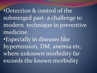 •Detection & control of the
submerged part- a challenge to
modern technique in preventive
medicine.
•Especially in diseases like
hypertension, DM, anemia etc,
where unknown morbidity far
exceeds the known morbidity
 