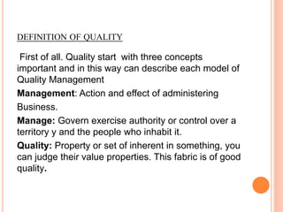 DEFINITION OF QUALITY
First of all. Quality start with three concepts
important and in this way can describe each model of
Quality Management
Management: Action and effect of administering
Business.
Manage: Govern exercise authority or control over a
territory y and the people who inhabit it.
Quality: Property or set of inherent in something, you
can judge their value properties. This fabric is of good
quality.
 