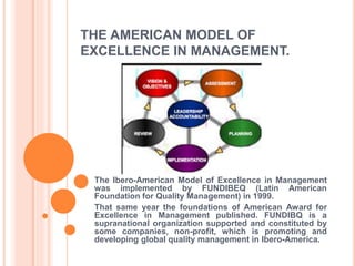 THE AMERICAN MODEL OF
EXCELLENCE IN MANAGEMENT.
The Ibero-American Model of Excellence in Management
was implemented by FUNDIBEQ (Latin American
Foundation for Quality Management) in 1999.
That same year the foundations of American Award for
Excellence in Management published. FUNDIBQ is a
supranational organization supported and constituted by
some companies, non-profit, which is promoting and
developing global quality management in Ibero-America.
 