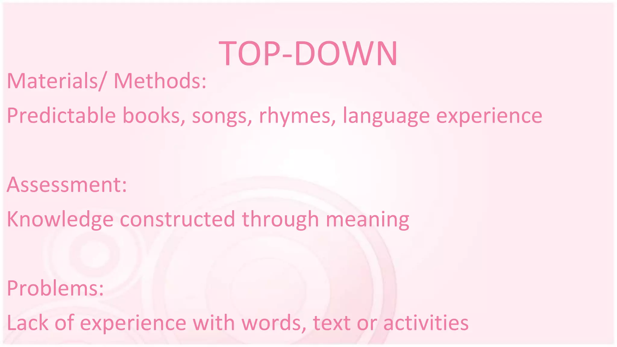 TOP-DOWN
Materials/ Methods:
Predictable books, songs, rhymes, language experience
Assessment:
Knowledge constructed through meaning
Problems:
Lack of experience with words, text or activities
 