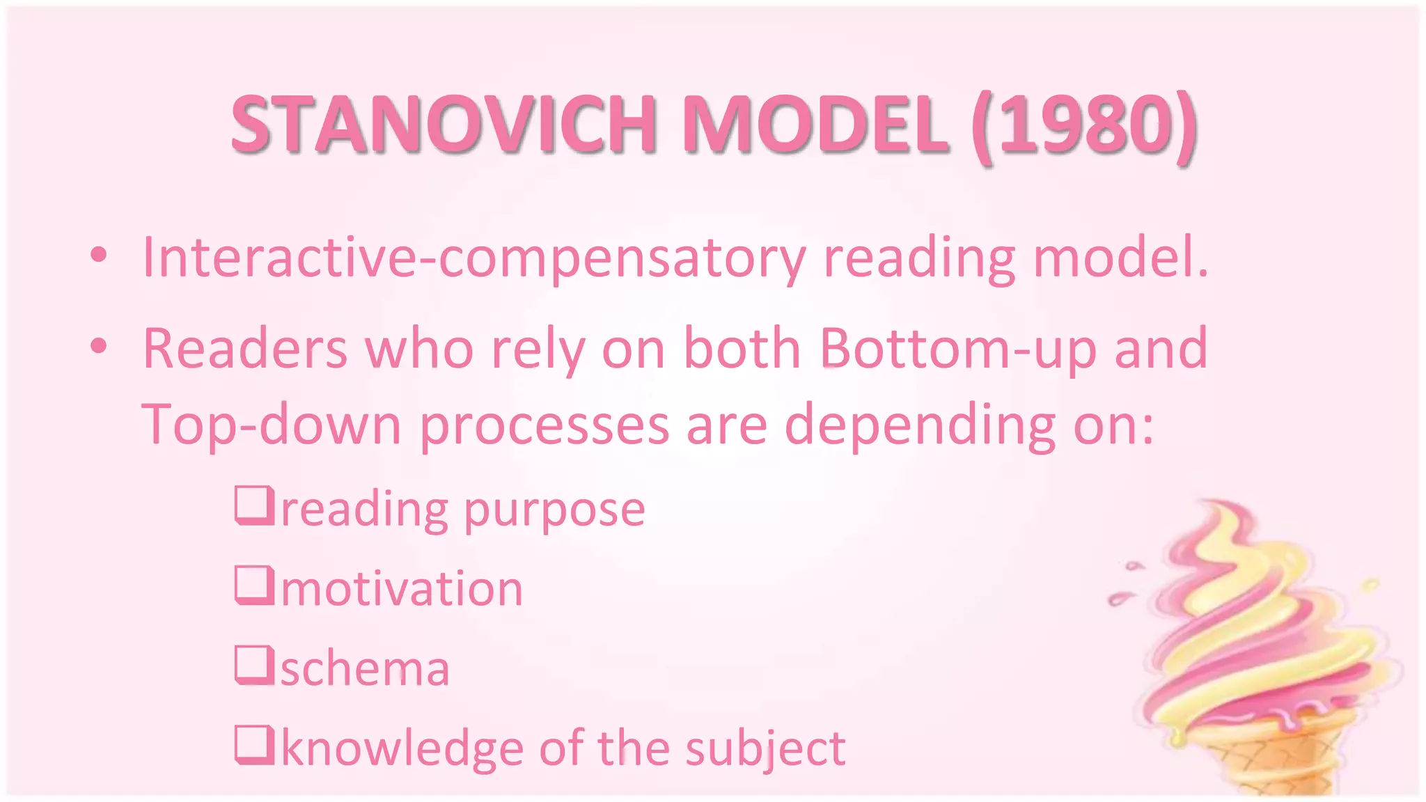 STANOVICH MODEL (1980)
• Interactive-compensatory reading model.
• Readers who rely on both Bottom-up and
Top-down processes are depending on:
reading purpose
motivation
schema
knowledge of the subject
 